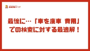最後に…「車を廃車 費用」での検索に対する最適解！