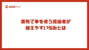 業務で車を使う担当者が 抱えやすい悩みとは